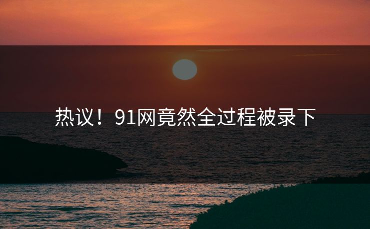 热议！91网竟然全过程被录下