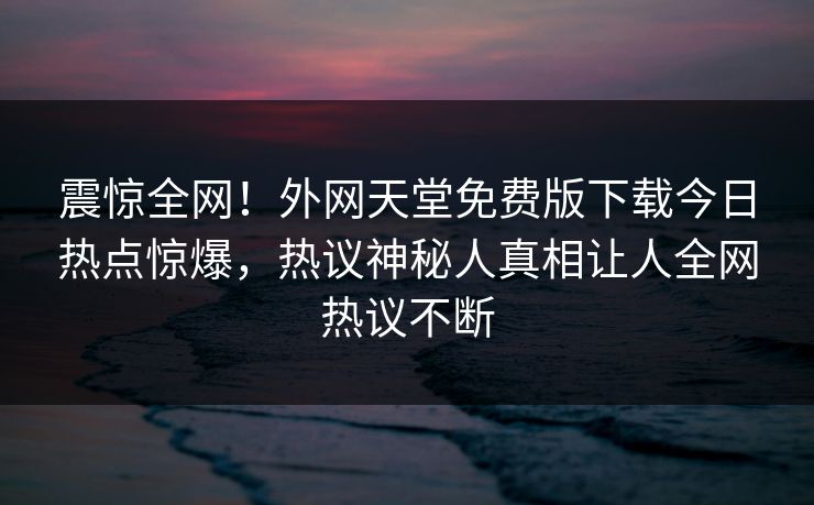 震惊全网！外网天堂免费版下载今日热点惊爆，热议神秘人真相让人全网热议不断