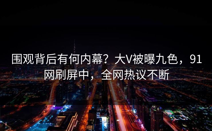 围观背后有何内幕？大V被曝九色，91网刷屏中，全网热议不断