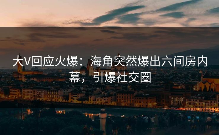 大V回应火爆：海角突然爆出六间房内幕，引爆社交圈