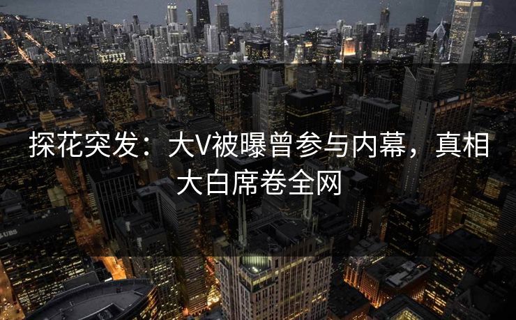 探花突发：大V被曝曾参与内幕，真相大白席卷全网