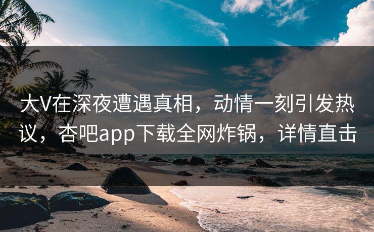 大V在深夜遭遇真相，动情一刻引发热议，杏吧app下载全网炸锅，详情直击