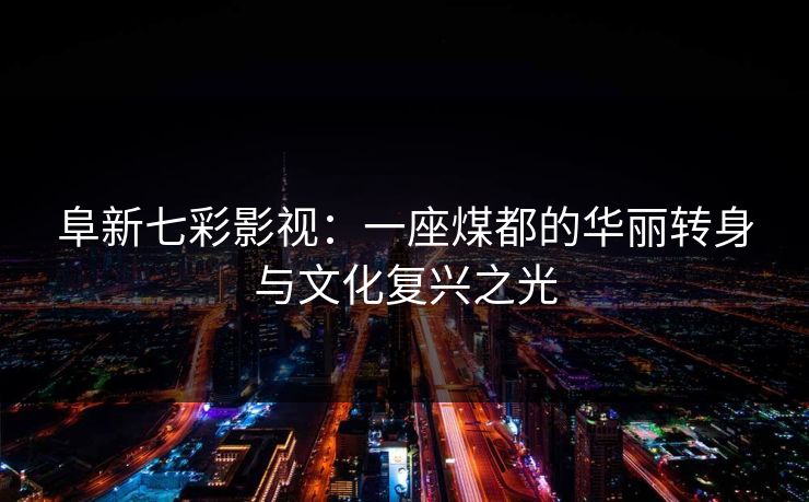 阜新七彩影视：一座煤都的华丽转身与文化复兴之光