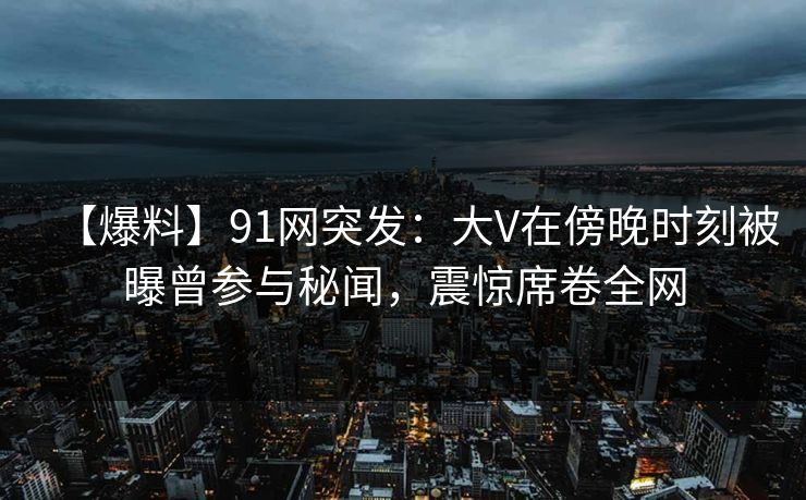 【爆料】91网突发：大V在傍晚时刻被曝曾参与秘闻，震惊席卷全网