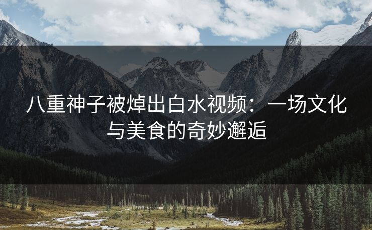 八重神子被焯出白水视频：一场文化与美食的奇妙邂逅