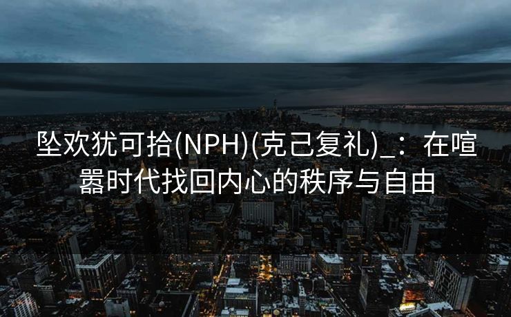 坠欢犹可拾(NPH)(克己复礼)_：在喧嚣时代找回内心的秩序与自由