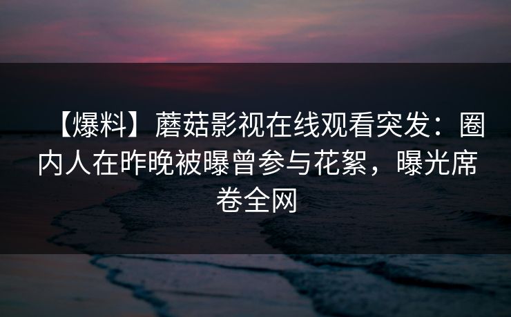 【爆料】蘑菇影视在线观看突发：圈内人在昨晚被曝曾参与花絮，曝光席卷全网