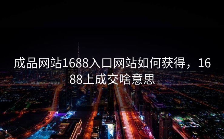 成品网站1688入口网站如何获得，1688上成交啥意思