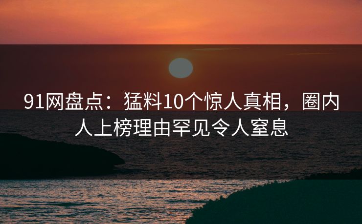 91网盘点：猛料10个惊人真相，圈内人上榜理由罕见令人窒息
