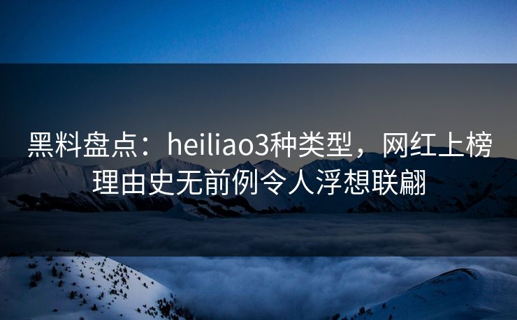黑料盘点：heiliao3种类型，网红上榜理由史无前例令人浮想联翩
