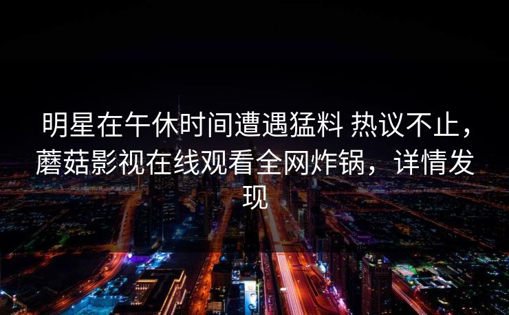 明星在午休时间遭遇猛料 热议不止，蘑菇影视在线观看全网炸锅，详情发现