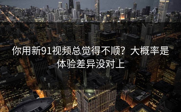 你用新91视频总觉得不顺?大概率是体验差异没对上 你用新91视频总觉得不顺?大概率是体验差异没对上