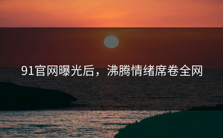 91官网曝光后，沸腾情绪席卷全网
