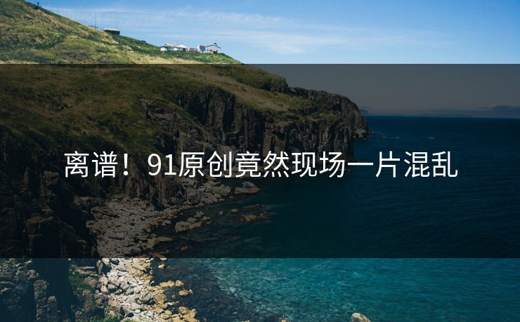 离谱！91原创竟然现场一片混乱
