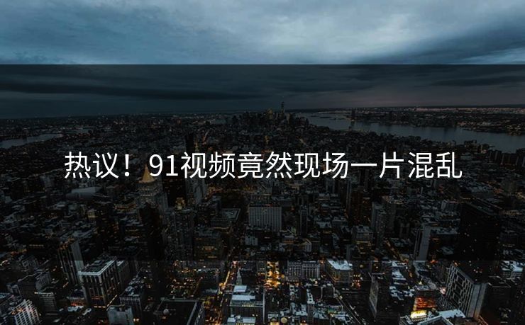 热议！91视频竟然现场一片混乱