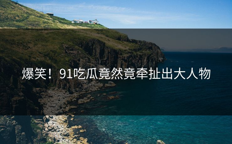 爆笑！91吃瓜竟然竟牵扯出大人物