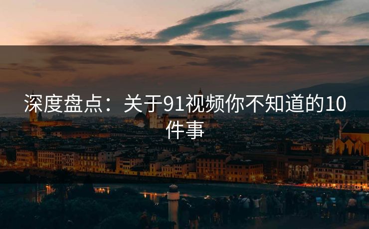 深度盘点：关于91视频你不知道的10件事