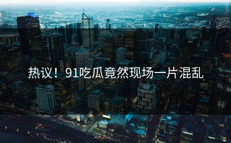 热议！91吃瓜竟然现场一片混乱