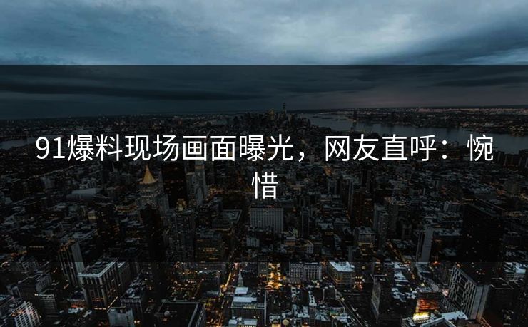 91爆料现场画面曝光，网友直呼：惋惜