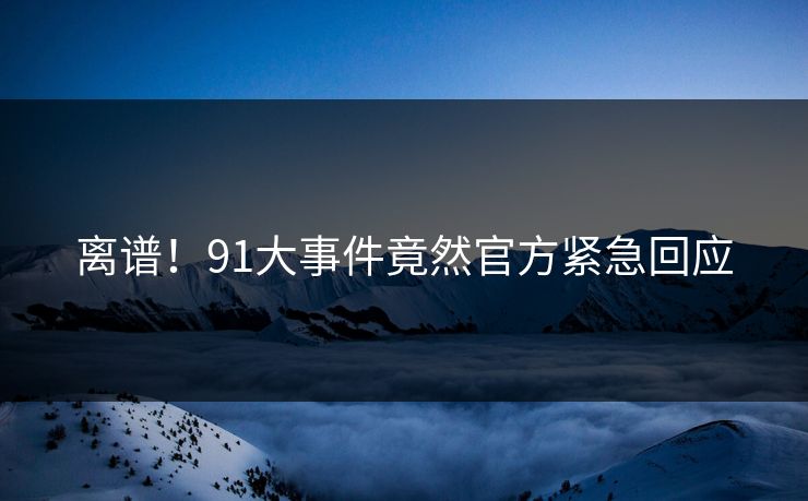 离谱！91大事件竟然官方紧急回应