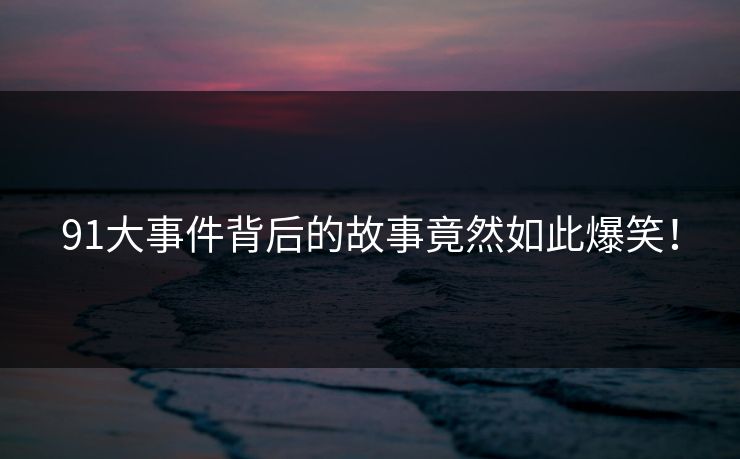91大事件背后的故事竟然如此爆笑！