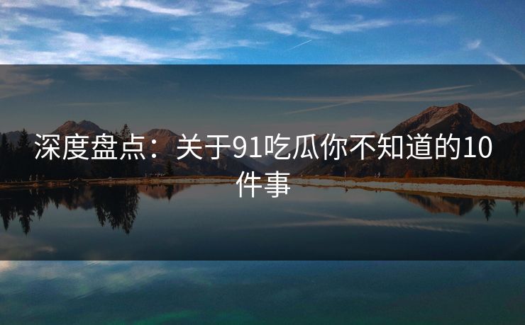 深度盘点：关于91吃瓜你不知道的10件事