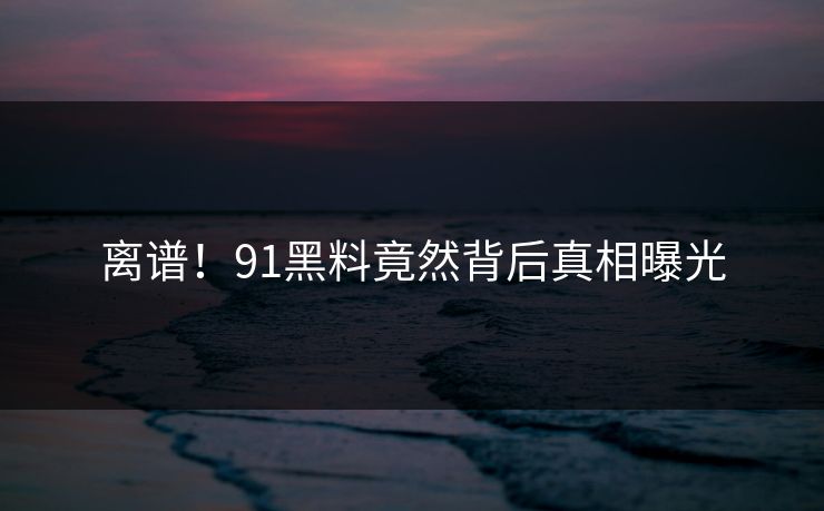 离谱！91黑料竟然背后真相曝光