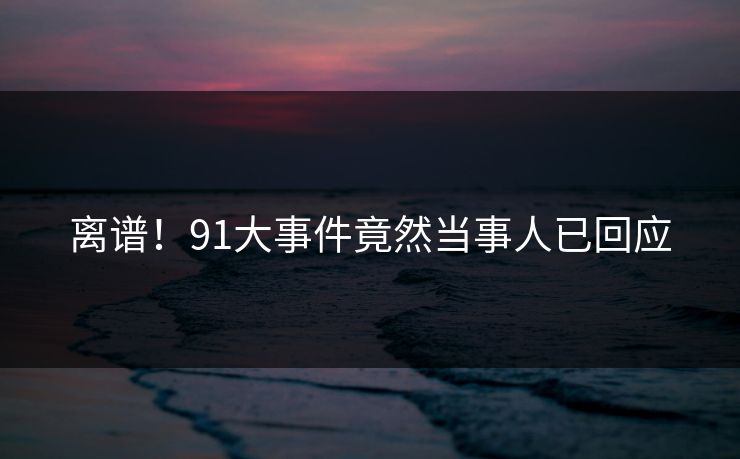 离谱！91大事件竟然当事人已回应