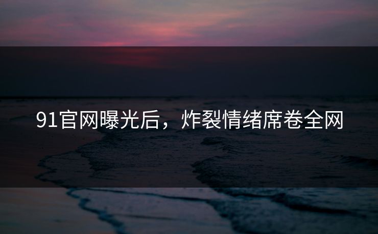 91官网曝光后，炸裂情绪席卷全网