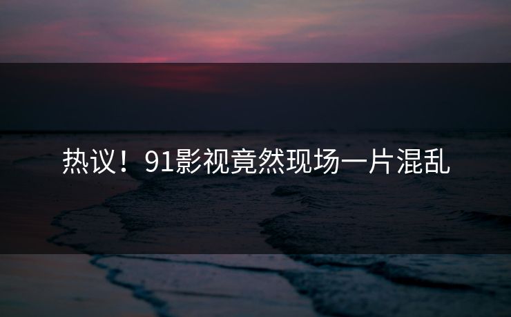 热议！91影视竟然现场一片混乱