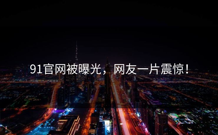 91官网被曝光，网友一片震惊！