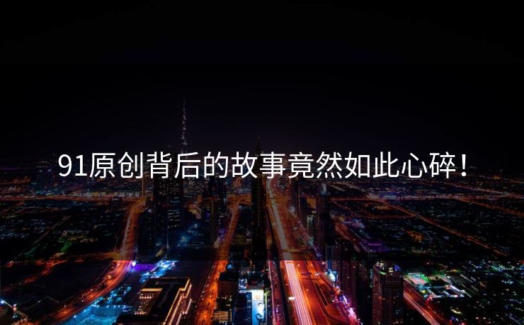 91原创背后的故事竟然如此心碎！