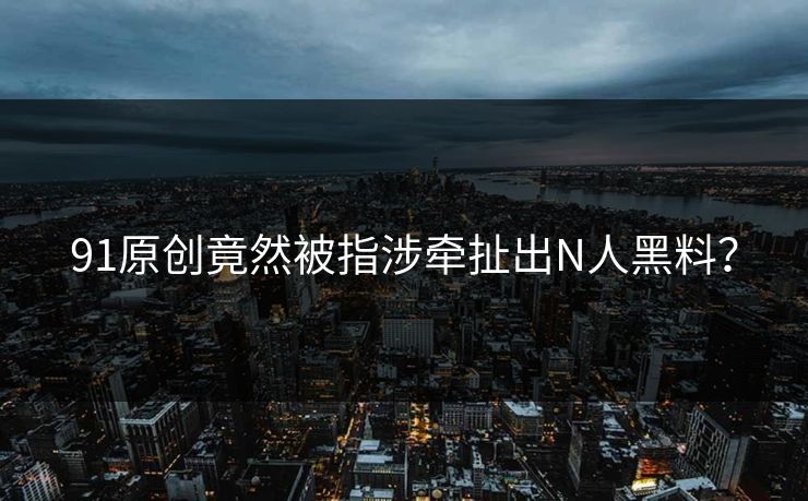 91原创竟然被指涉牵扯出N人黑料？