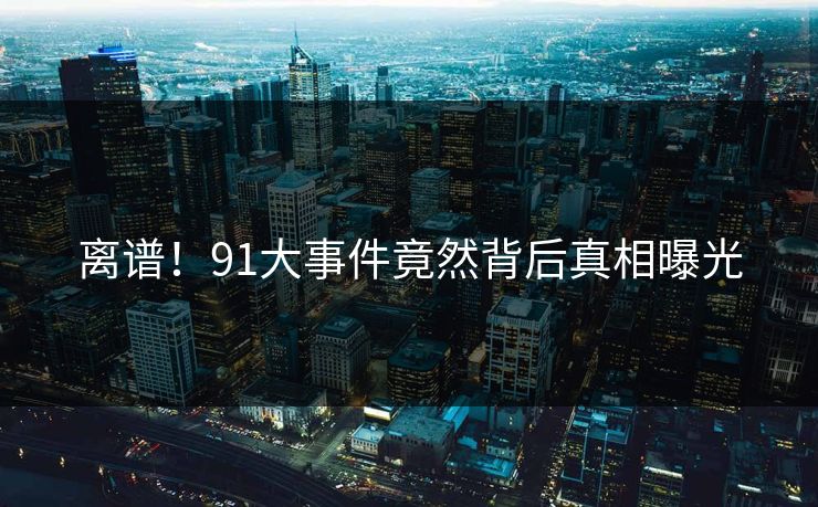 离谱！91大事件竟然背后真相曝光
