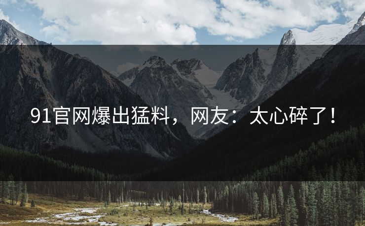 91官网爆出猛料，网友：太心碎了！