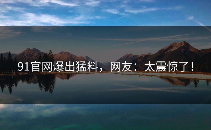 91官网爆出猛料，网友：太震惊了！