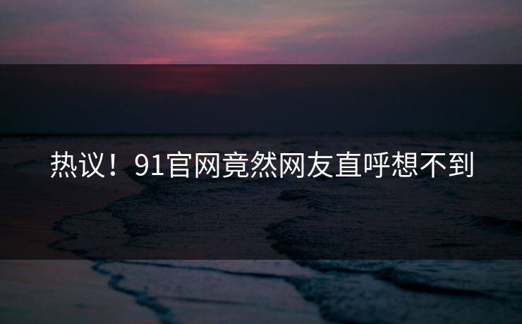 热议！91官网竟然网友直呼想不到