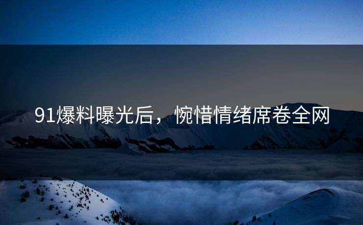 91爆料曝光后，惋惜情绪席卷全网