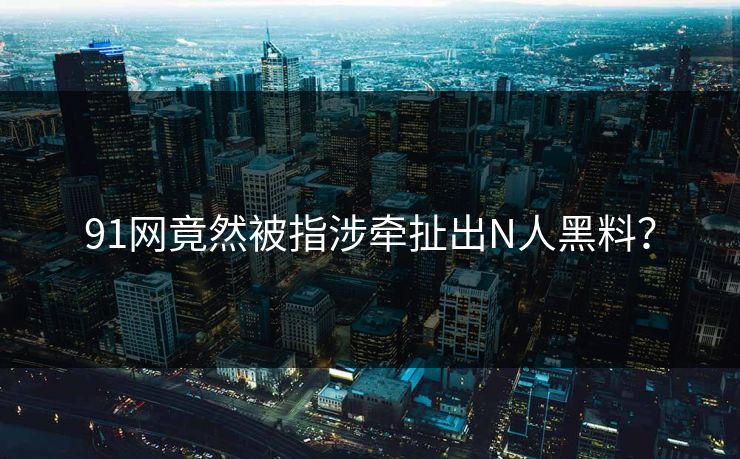 91网竟然被指涉牵扯出N人黑料？