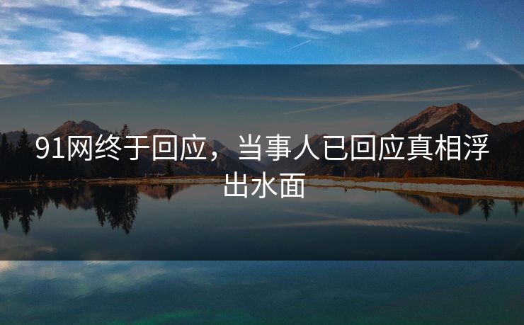 91网终于回应，当事人已回应真相浮出水面