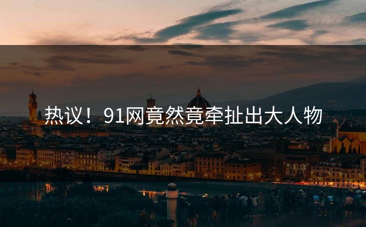 热议！91网竟然竟牵扯出大人物