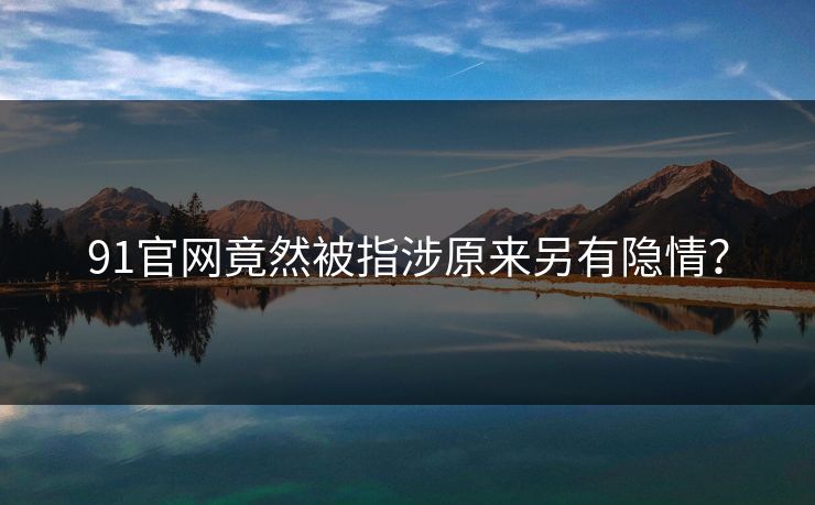 91官网竟然被指涉原来另有隐情？