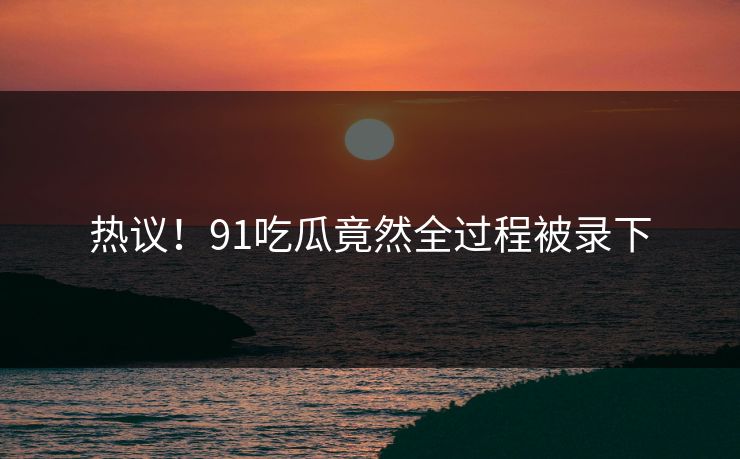 热议！91吃瓜竟然全过程被录下
