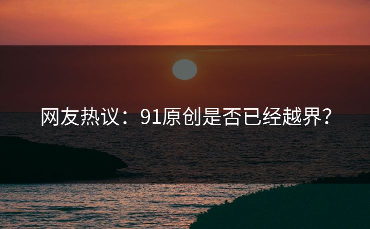 网友热议：91原创是否已经越界？