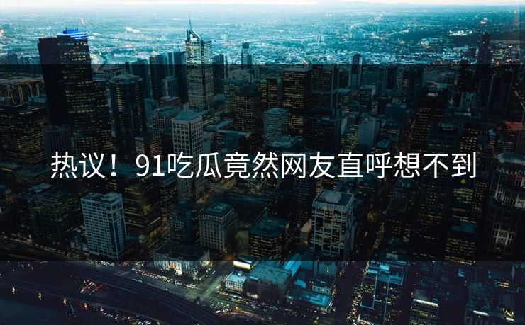 热议！91吃瓜竟然网友直呼想不到