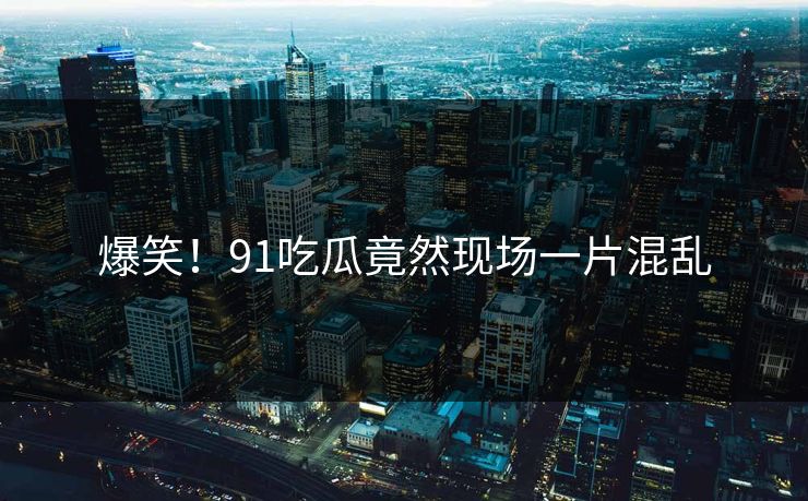 爆笑！91吃瓜竟然现场一片混乱