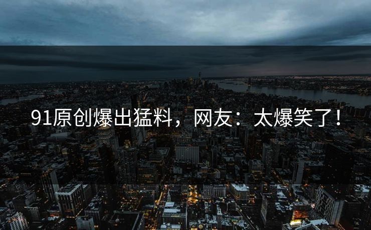 91原创爆出猛料，网友：太爆笑了！