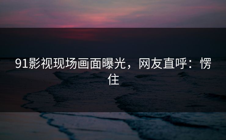 91影视现场画面曝光，网友直呼：愣住