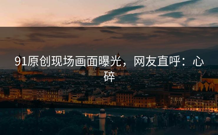 91原创现场画面曝光，网友直呼：心碎