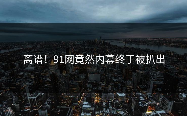离谱！91网竟然内幕终于被扒出